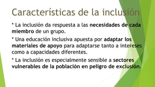 Características de la inclusión
* La inclusión da respuesta a las necesidades de cada
miembro de un grupo.
* Una educación inclusiva apuesta por adaptar los
materiales de apoyo para adaptarse tanto a intereses
como a capacidades diferentes.
* La inclusión es especialmente sensible a sectores
vulnerables de la población en peligro de exclusión.
 