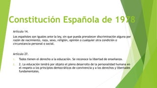 Constitución Española de 1978
Artículo 14.
Los españoles son iguales ante la ley, sin que pueda prevalecer discriminación alguna por
razón de nacimiento, raza, sexo, religión, opinión o cualquier otra condición o
circunstancia personal o social.
Artículo 27.
1. Todos tienen el derecho a la educación. Se reconoce la libertad de enseñanza.
2. 2. La educación tendrá por objeto el pleno desarrollo de la personalidad humana en
el respeto a los principios democráticos de convivencia y a los derechos y libertades
fundamentales.
 
