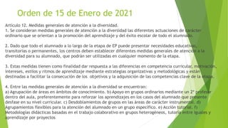 Orden de 15 de Enero de 2021
Artículo 12. Medidas generales de atención a la diversidad.
1. Se consideran medidas generales de atención a la diversidad las diferentes actuaciones de carácter
ordinario que se orientan a la promoción del aprendizaje y del éxito escolar de todo el alumnado.
2. Dado que todo el alumnado a lo largo de la etapa de EP puede presentar necesidades educativas,
transitorias o permanentes, los centros deben establecer diferentes medidas generales de atención a la
diversidad para su alumnado, que podrán ser utilizadas en cualquier momento de la etapa.
3. Estas medidas tienen como finalidad dar respuesta a las diferencias en competencia curricular, motivación,
intereses, estilos y ritmos de aprendizaje mediante estrategias organizativas y metodológicas y están
destinadas a facilitar la consecución de los objetivos y la adquisición de las competencias clave de la etapa.
4. Entre las medidas generales de atención a la diversidad se encuentran:
a) Agrupación de áreas en ámbitos de conocimiento. b) Apoyo en grupos ordinarios mediante un 2º profesor
dentro del aula, preferentemente para reforzar los aprendizajes en los casos del alumnado que presente
desfase en su nivel curricular. c) Desdoblamientos de grupos en las áreas de carácter instrumental. d)
Agrupamientos flexibles para la atención del alumnado en un grupo específico. e) Acción tutorial. f)
Metodologías didácticas basadas en el trabajo colaborativo en grupos heterogéneos, tutoría entre iguales y
aprendizaje por proyectos
 
