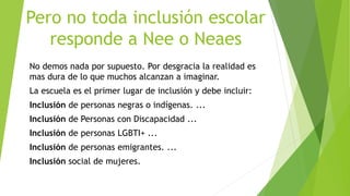 Pero no toda inclusión escolar
responde a Nee o Neaes
No demos nada por supuesto. Por desgracia la realidad es
mas dura de lo que muchos alcanzan a imaginar.
La escuela es el primer lugar de inclusión y debe incluir:
Inclusión de personas negras o indígenas. ...
Inclusión de Personas con Discapacidad ...
Inclusión de personas LGBTI+ ...
Inclusión de personas emigrantes. ...
Inclusión social de mujeres.
 