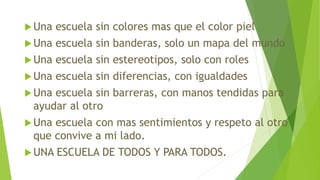 Una escuela sin colores mas que el color piel
Una escuela sin banderas, solo un mapa del mundo
Una escuela sin estereotipos, solo con roles
Una escuela sin diferencias, con igualdades
Una escuela sin barreras, con manos tendidas para
ayudar al otro
Una escuela con mas sentimientos y respeto al otro
que convive a mi lado.
UNA ESCUELA DE TODOS Y PARA TODOS.
 