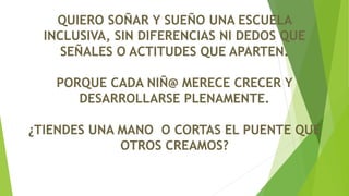 QUIERO SOÑAR Y SUEÑO UNA ESCUELA
INCLUSIVA, SIN DIFERENCIAS NI DEDOS QUE
SEÑALES O ACTITUDES QUE APARTEN.
PORQUE CADA NIÑ@ MERECE CRECER Y
DESARROLLARSE PLENAMENTE.
¿TIENDES UNA MANO O CORTAS EL PUENTE QUE
OTROS CREAMOS?
 
