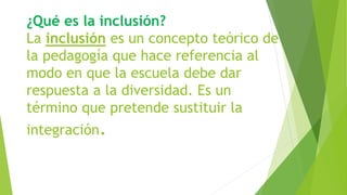 ¿Qué es la inclusión?
La inclusión es un concepto teórico de
la pedagogía que hace referencia al
modo en que la escuela debe dar
respuesta a la diversidad. Es un
término que pretende sustituir la
integración.
 