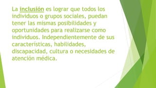 La inclusión es lograr que todos los
individuos o grupos sociales, puedan
tener las mismas posibilidades y
oportunidades para realizarse como
individuos. Independientemente de sus
características, habilidades,
discapacidad, cultura o necesidades de
atención médica.
 
