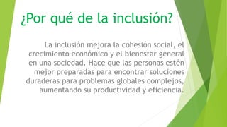 ¿Por qué de la inclusión?
La inclusión mejora la cohesión social, el
crecimiento económico y el bienestar general
en una sociedad. Hace que las personas estén
mejor preparadas para encontrar soluciones
duraderas para problemas globales complejos,
aumentando su productividad y eficiencia.
 