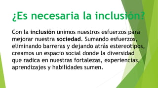 ¿Es necesaria la inclusión?
Con la inclusión unimos nuestros esfuerzos para
mejorar nuestra sociedad. Sumando esfuerzos,
eliminando barreras y dejando atrás estereotipos,
creamos un espacio social donde la diversidad
que radica en nuestras fortalezas, experiencias,
aprendizajes y habilidades sumen.
 