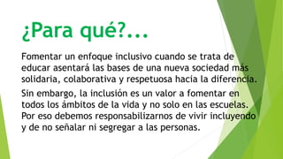 ¿Para qué?...
Fomentar un enfoque inclusivo cuando se trata de
educar asentará las bases de una nueva sociedad más
solidaria, colaborativa y respetuosa hacia la diferencia.
Sin embargo, la inclusión es un valor a fomentar en
todos los ámbitos de la vida y no solo en las escuelas.
Por eso debemos responsabilizarnos de vivir incluyendo
y de no señalar ni segregar a las personas.
 