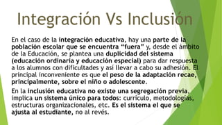 Integración Vs Inclusión
En el caso de la integración educativa, hay una parte de la
población escolar que se encuentra “fuera” y, desde el ámbito
de la Educación, se plantea una duplicidad del sistema
(educación ordinaria y educación especial) para dar respuesta
a los alumnos con dificultades y así llevar a cabo su adhesión. El
principal inconveniente es que el peso de la adaptación recae,
principalmente, sobre el niño o adolescente.
En la inclusión educativa no existe una segregación previa,
implica un sistema único para todos: currículo, metodologías,
estructuras organizacionales, etc. Es el sistema el que se
ajusta al estudiante, no al revés.
 