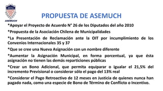 PROPUESTA DE ASEMUCH
*Apoyar el Proyecto de Acuerdo N° 26 de los Diputados del año 2010
*Propuesta de la Asociación Chilena de Municipalidades
*La Presentación de Reclamación ante la OIT por incumplimiento de los
Convenios Internacionales 35 y 37
*Que se cree una Nueva Asignación con un nombre diferente
*Aumentar la Asignación Municipal, en forma porcentual, ya que ésta
asignación no tienen las demás reparticiones públicas
*Crear un Bono Adicional, que permita equiparar o igualar el 21,5% del
incremento Previsional o considerar sólo el pago del 13% real
*Considerar el Pago Retroactivo de 12 meses en Justicia de quienes nunca han
pagado nada, como una especie de Bono de Término de Conflicto o Incentivo.
 