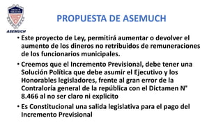 PROPUESTA DE ASEMUCH
• Este proyecto de Ley, permitirá aumentar o devolver el
aumento de los dineros no retribuidos de remuneraciones
de los funcionarios municipales.
• Creemos que el Incremento Previsional, debe tener una
Solución Política que debe asumir el Ejecutivo y los
Honorables legisladores, frente al gran error de la
Contraloría general de la república con el Dictamen N°
8.466 al no ser claro ni explicito
• Es Constitucional una salida legislativa para el pago del
Incremento Previsional
 