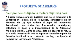 PROPUESTA DE ASEMUCH
Siempre hemos fijado la meta y objetivos para:
* Buscar nuevos caminos jurídicos que no se enfrentan a la
Constitución Política de la República, consistente en un
Proyecto de Ley que ordene el pago del Incremento
Previsional, para todos los funcionarios municipales,
calculado en base a la imponibilidad de la Asignación
Municipal del D.L. 3.501 de 1981. esto de acuerdo al Art. 65
N° 4 de la Constitución que no representa obstáculo para dar
Constitucionalidad a un proyecto de ley, cambiando el
nombre del Incremento Previsional.
 