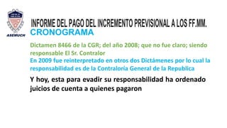 INFORMEDELPAGODELINCREMENTOPREVISIONALALOSFF.MM.
CRONOGRAMA
Dictamen 8466 de la CGR; del año 2008; que no fue claro; siendo
responsable El Sr. Contralor
En 2009 fue reinterpretado en otros dos Dictámenes por lo cual la
responsabilidad es de la Contraloría General de la Republica
Y hoy, esta para evadir su responsabilidad ha ordenado
juicios de cuenta a quienes pagaron
 