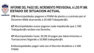 278 Municipalidades pagaron a FFMM de planta y a contrata por el
Dictamen 8466 alcanzando a 24.500 Trabajador@s.
67 Municipalidades nunca pagaron nada impidiendo que 1.700
Trabajador@s reciban ese Derecho.
47 Municipalidades hasta 02.09.14 pagan por Advenimientos o
Transacciones llegando a 10.800 trabajador@s
5 Municipalidades pagan solo con el Decreto Alcaldicio a 1.500
FFMM
ESTADO DE SITUACION ACTUAL
 
