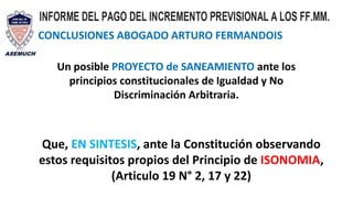 CONCLUSIONES ABOGADO ARTURO FERMANDOIS
Un posible PROYECTO de SANEAMIENTO ante los
principios constitucionales de Igualdad y No
Discriminación Arbitraria.
Que, EN SINTESIS, ante la Constitución observando
estos requisitos propios del Principio de ISONOMIA,
(Articulo 19 N° 2, 17 y 22)
 