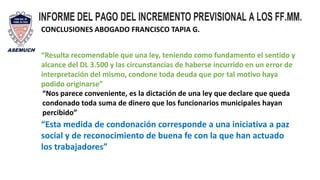 CONCLUSIONES ABOGADO FRANCISCO TAPIA G.
“Resulta recomendable que una ley, teniendo como fundamento el sentido y
alcance del DL 3.500 y las circunstancias de haberse incurrido en un error de
interpretación del mismo, condone toda deuda que por tal motivo haya
podido originarse”
“Nos parece conveniente, es la dictación de una ley que declare que queda
condonado toda suma de dinero que los funcionarios municipales hayan
percibido”
“Esta medida de condonación corresponde a una iniciativa a paz
social y de reconocimiento de buena fe con la que han actuado
los trabajadores”
 