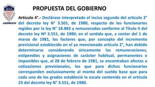 PROPUESTA DEL GOBIERNO
Artículo 4°.- Declárase interpretado el inciso segundo del artículo 2°
del decreto ley N° 3.501, de 1980, respecto de los funcionarios
regidos por la ley N° 18.883 y remunerados conforme al Título II del
decreto ley Nº 3.551, de 1980; en el sentido que, a contar del 1 de
marzo de 1981, los factores que, por concepto del incremento
previsional establecido en el ya mencionado artículo 2°, han debido
determinarse considerando únicamente las remuneraciones,
estipendios y asignaciones de carácter habitual, permanentes e
imponibles que, al 28 de febrero de 1981, se encontraban afectas a
cotizaciones previsionales, los que para dichos funcionarios
corresponden exclusivamente al monto del sueldo base que para
cada uno de los grados estableció la escala contenida en el artículo
23 del decreto ley N° 3.551, de 1980.
 