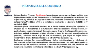 Artículo Décimo Primero.- Condónanse las cantidades que en exceso hayan recibido y no
hayan sido restituidas por los funcionarios o ex funcionarios a que se refiere el artículo 4° de
la presente ley, en virtud del pago del incremento previsional contemplado en el artículo 2°
del decreto ley N° 3.501 de 1980, en el período que media entre el 1 de marzo de 1981 y el 30
de abril de 2015.
Declárase que la condonación dispuesta en el inciso anterior bastará para regularizar la
situación de los funcionarios o ex funcionarios ante las respectivas municipalidades, no
pudiendo estas corporaciones exigir devolución alguna de parte de ellos por dicho concepto.
Asimismo, deberá procederse a poner término a todos los procesos administrativos o
judiciales, cualquiera sea la etapa en que se encuentran, que tengan su origen en una
interpretación diversa de la establecida en el artículo 4° de la presente ley.
Decláranse extintas las responsabi-lidades civiles, administrativas y criminales de
funcionarios o ex funcionarios municipales, así como de Alcaldes, Concejales, ex Alcaldes y ex
Concejales que se deriven de acciones u omisiones relacionadas con una estimación del
incremento previsional contraria a lo estatuido en el artículo 4° de la presente ley.
PROPUESTA DEL GOBIERNO
 