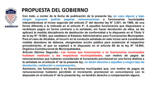 Con todo, a contar de la fecha de publicación de la presente ley, en caso alguno y bajo
ningún supuesto podrán pagarse remuneraciones a funcionarios municipales
interpretándose el inciso segundo del artículo 2° del decreto ley N° 3.501, de 1980, de una
forma diferente a la indicada en el artículo 4°. A aquellos funcionarios que dispusiesen o
recibiesen pagos en forma contraria a lo señalado, sin hacer devolución de ellos, se les
aplicará la medida disciplinaria de destitución de conformidad a lo dispuesto en el Título V
de la ley N° 18.883, que establece el Estatuto Administrativo para Funcionarios Municipales.
Para el caso de Alcaldes, el incurrir en la conducta señalada en este inciso será considerado
notable abandono de deberes, otorgándose acción pública para sustanciar el respectivo
procedimiento, el que se sujetará a lo dispuesto en el artículo 60 de la ley N° 18.695,
Orgánica Constitucional de Municipalidades.
Artículo Décimo Segundo.- Las sumas que funcionarios o ex funcionarios municipales
hubiesen restituido a las respectivas municipalidades, con motivo de pagos de
remuneraciones que hubieren considerado el incremento previsional en una forma distinta a
la señalada en el artículo 4° de la presente ley; no darán derecho a aquellos a ningún tipo de
devolución, restitución o compensación.
Asimismo, los funcionarios o ex funcionarios municipales que, con motivo de pagos de
remuneraciones hubieren percibido el incremento previsional en concordancia con lo
dispuesto en el artículo 4° de la presente ley, no tendrán derecho a compensación alguna.
PROPUESTA DEL GOBIERNO
 