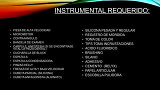 INSTRUMENTAL REQUERIDO:
• PIEZA DE ALTA VELOCIDAD
• MICROMOTOR
• CONTRAANGULO
• BANDEJA DE EXAMEN
• CARPULE, ANESTESIA (SI SE ENCONTRASE
VITAL LA PIEZA DENTAL)
• CUCHARILLA DE BLACK
• ESPATULA
• ESPATULA CONDENSADORA
• PINZAS KELLY
• FRESAS DE ALTA Y BAJA VELOCIDAD
• CUBETA PARCIAL (SILICONA)
• CUBETAANTAGONISTA (ALGINATO)
• SILICONA PESADA Y REGULAR
• REGISTRO DE MORDIDA
• TOMA DE COLOR
• TIPS TOMA INCRUSTACIONES
• ACIDO FLUORIDICO
• BRUSHING
• SILANO
• ADHESIVO
• CEMENTO (RELYX)
• PAPEL ARTICULAR
• ESCOBILLA PULIDORA
 