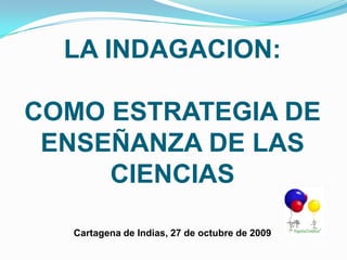 LA INDAGACION: COMO ESTRATEGIA DE  ENSEÑANZA DE LAS CIENCIASCartagena de Indias, 27 de octubre de 2009 