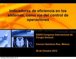 Indicadores de eficiencia en los
           sistemas, como eje del control de
                     operaciones


                               XXXVI Congreso Internacional de
                               Cirugía General.

                               Cancún Quintana Roo, México

                               28 de Octubre 2012

domingo, 28 de octubre de 12
 