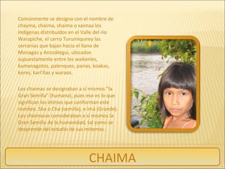 Comúnmente se designa con el nombre de
chayma, chaima, shaima o saimaa los
indígenas distribuidos en el Valle del río
Warapiche, el cerro Turumiquirey las
serranías que bajan hacia el llano de
Monagas y Anzoátegui, ubicados
supuestamente entre los waikeríes,
kumanagotos, palenques, parias, koakas,
kores, kari’ñas y waraos.
Los chaimas se designaban a sí mismos "la
Gran Semilla" (humana), pues eso es lo que
significan los étimos que conforman este
nombre. Sha o Cha (semilla), e imá (Grande).
Los chaimasse consideraban a sí mismos la
Gran Semilla de la humanidad, tal como se
desprende del estudio de sus mitemas.
CHAIMA
 
