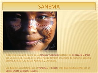 El sanemá o sanumá es uno de las lenguas yanomami habladas en Venezuela y Brasil
con una cercana relación entre ellos. Recibe también el nombre de Tsanuma, Sanemá,
Sanima, Samatari, Samatali, Xamatari, y Chirichano.
Los dialectos venezolanos son el Yanoma y el Cobari, y los dialectos brasileños son el
Caura, Ervato-Ventuari, y Auaris
SANEMA
 