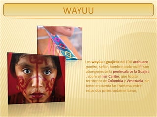 WAYUU
Los wayúu o guajiros del (Del arahuaco
guajiro, señor, hombre poderoso)[1]
son
aborígenes de la península de la Guajira
, sobre el mar Caribe, que habita
territorios de Colombia y Venezuela, sin
tener en cuenta las fronteras entre
estos dos países sudamericanos.
 