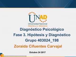 Diagnóstico Psicológico
Fase 3. Hipótesis y Diagnóstico
Grupo 403024_198
Zoraida Cifuentes Carvajal
Octubre 24 2017
 
