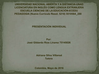 UNIVERSIDAD NACIONAL ABIERTA Y A DISTANCIA-UNAD
LICENCIATURA EN INGLÉS COMO LENGUA EXTRANJERA
ESCUELA CIENCIAS DE LA EDUCACIÓN-ECEDU
PEDAGOGIA (Nuevo Currículo Resol. 5218) 551058A_288
PRESENTACIÓN INDIVIDUAL
Por:
José Gildardo Ríos Linarez 75145026
Adriana Silva Villareal
Tutora
Colombia, Mayo de 2016
 