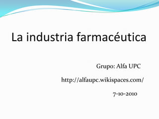 La industria farmacéutica Grupo: Alfa UPC http://alfaupc.wikispaces.com/ 7-10-2010 
