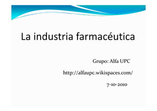 La industria farmacéutica

                     Grupo: Alfa UPC

         http://alfaupc.wikispaces.com/

                           7-10-2010
 