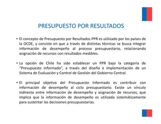 PRESUPUESTO POR RESULTADOS
• El concepto de Presupuesto por Resultados PPR es utilizado por los países de
  la OCDE, y consiste en que a través de distintas técnicas se busca integrar
  información de desempeño al proceso presupuestario, relacionando
  asignación de recursos con resultados medibles
                                        medibles.

• La opción de Chile ha sido establecer un PPR bajo la categoría de
  “Presupuesto informado”, a través del diseño e implementación de un
        p                  ,                            p
  Sistema de Evaluación y Control de Gestión del Gobierno Central.

• El principal objetivo del Presupuesto Informado es contribuir con
  información de desempeño al ciclo presupuestario. Existe un vínculo
  indirecto entre información de desempeño y asignación de recursos, que
  implica que la información de desempeño es utilizada sistemáticamente
  para sustentar l d i i
          t t las decisiones presupuestarias.
                                      t i
 