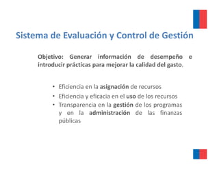Sistema de Evaluación y Control de Gestión 

     Objetivo: Generar información de desempeño e
     introducir prácticas para mejorar la calidad del gasto.


          • Eficiencia en la asignación de recursos
          • Efi i i y eficacia en el uso d l recursos
            Eficiencia fi i          l so de los
          • Transparencia en la gestión de los programas
            y en la administración de las finanzas
            públicas
 