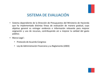SISTEMA DE EVALUACIÓN 
                    SISTEMA DE EVALUACIÓN
• Sistema dependiente de la Dirección de Presupuestos del Ministerio de Hacienda
             p                                p
  que ha implementado distintas líneas de evaluación de manera gradual, cuyo
  objetivo general es entregar evidencia e información relevante para mejorar
  asignación y uso de recursos, contribuyendo así a mejorar la calidad del gasto
  público.
  público
• Marco Legal :  
    • Protocolo de Acuerdo Congreso
    • Ley de Administración Financiera y su Reglamento (2003)
 