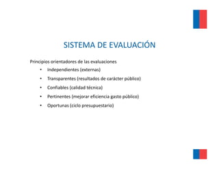 SISTEMA DE EVALUACIÓN 
Principios orientadores de las evaluaciones
    •   Independientes (externas)
    •   Transparentes (resultados de carácter público)
    •   Confiables (calidad técnica)
    •   Pertinentes ( j
        P i         (mejorar eficiencia gasto público)
                              fi i i           úbli )
    •   Oportunas (ciclo presupuestario)
 