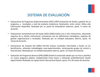 SISTEMA DE EVALUACIÓN 
                        SISTEMA DE EVALUACIÓN
•   Evaluaciones de Programas Gubernamentales (EPG) (1997) Evaluación de diseño y gestión de un
    programa,
    programa y resultados a nivel de producto (cobertura focalización entre otros) Utiliza sólo
                                               (cobertura, focalización,     otros).
    información disponible. Realizada por un panel de evaluadores externos, aprox. 6 meses de
    duración.

•   Evaluaciones Comprehensivas del Gasto (ECG) (2002) Evalúa una o más instituciones abarcando
                                                                            instituciones,
    aspectos de su diseño institucional, consistencia con las definiciones estratégicas, aspectos de
    gestión organizacional y resultados. Realizada por un entidad evaluadora externa, aprox. 14
    meses de duración.

•   Evaluaciones de Impacto (EI) (2001) Permite evaluar resultados intermedios y finales en los
    beneficiarios, utilizando metodologías cuasi‐experimentales, construyendo grupos de control y
    línea de base. Realizada por un entidad evaluadora externa, aprox. 12 meses de duración.

•   Evaluación de Programas Nuevos (EPN) (2009) Diseña la evaluación desde que se inicia o planifica
    un nuevo programa público, estableciendo líneas bases y utilizando preferiblemente diseño
    experimental. Realizado con apoyo Panel Internacional Asesor, aprox. 24 a 36 meses de duración.
 