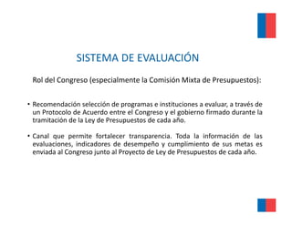 SISTEMA DE EVALUACIÓN 
 Rol del Congreso (especialmente la Comisión Mixta de Presupuestos):

• Recomendación selección de programas e instituciones a evaluar, a través de
  un Protocolo de Acuerdo entre el Congreso y el gobierno firmado durante la
  tramitación de la Ley de Presupuestos de cada año.

• Canal que permite fortalecer transparencia. Toda la información de las
  evaluaciones, indicadores de desempeño y cumplimiento de sus metas es
  enviada al Congreso junto al Proyecto de Ley de Presupuestos de cada año.
                g     j           y          y         p
 