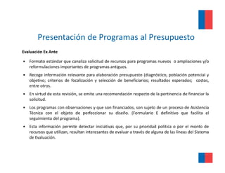 Presentación de Programas al Presupuesto
Evaluación Ex Ante

• Formato estándar que canaliza solicitud de recursos para programas nuevos o ampliaciones y/o
  reformulaciones importantes de programas antiguos.
• Recoge información relevante para elaboración presupuesto (diagnóstico población potencial y
                                                                (diagnóstico,
  objetivo; criterios de focalización y selección de beneficiarios; resultados esperados; costos,
  entre otros.
• En virtud de esta revisión, se emite una recomendación respecto de la pertinencia de financiar la
  solicitud.
• Los programas con observaciones y que son financiados, son sujeto de un proceso de Asistencia
  Técnica con el objeto de perfeccionar su diseño. (Formulario E definitivo que facilita el
  seguimiento del programa)
                  programa).
• Esta información permite detectar iniciativas que, por su prioridad política o por el monto de
  recursos que utilizan, resultan interesantes de evaluar a través de alguna de las líneas del Sistema
  de Evaluación.
 