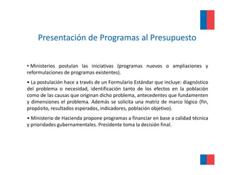 Presentación de Programas al Presupuesto

• Ministerios postulan las iniciativas (programas nuevos o ampliaciones y
reformulaciones de programas existentes).
• La postulación hace a través de un Formulario Estándar que incluye: diagnóstico
del problema o necesidad, identificación tanto de los efectos en la población
como de las causas que originan dicho problema, antecedentes que fundamenten
y dimensiones el problema. Además se solicita una matriz de marco lógico (fin,
propósito, resultados esperados, indicadores, población objetivo).
• Ministerio de Hacienda propone programas a financiar en base a calidad técnica
                         p p     p g
y prioridades gubernamentales. Presidente toma la decisión final.
 