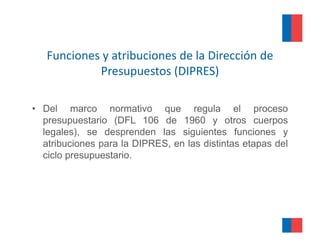 Funciones y atribuciones de la Dirección de 
                   p       (
            Presupuestos (DIPRES)  )

• Del marco normativo que regula el proceso
  presupuestario (DFL 106 de 1960 y otros cuerpos
  legales), se desprenden las siguientes funciones y
  atribuciones para la DIPRES, en las distintas etapas del
  ciclo presupuestario.
 