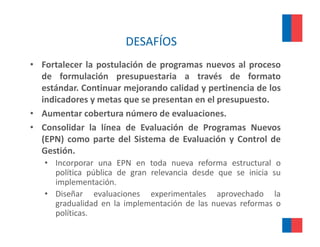 DESAFÍOS
• Fortalecer la postulación de programas nuevos al proceso
  de formulación presupuestaria a través de formato
  estándar. Continuar mejorando calidad y pertinencia de los
  indicadores y metas que se presentan en el presupuesto.
• Aumentar cobertura número de evaluaciones.
• Consolidar la línea de Evaluación de Programas Nuevos
  (EPN) como parte del Sistema de Evaluación y Control de
  Gestión.
   • Incorporar una EPN en toda nueva reforma estructural o
     política pública d gran relevancia d d que se i i i su
        líti    úbli de         l     i desde        inicia
     implementación.
   • Diseñar evaluaciones experimentales aprovechado la
     gradualidad en l i l
         d lid d     la implementación d l nuevas reformas o
                                 t ió de las        f
     políticas.
 