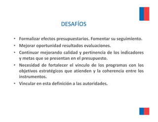 DESAFÍOS

• Formali ar efectos pres p estarios Fomentar s seg imiento
  Formalizar         presupuestarios.            su seguimiento.
• Mejorar oportunidad resultados evaluaciones.
• Continuar mejorando calidad y pertinencia de los indicadores
  y metas que se presentan en el presupuesto.
• Necesidad de fortalecer el vínculo de los programas con los
  objetivos estratégicos que atienden y la coherencia entre los
  instrumentos.
• Vincular en esta definición a las autoridades
                                    autoridades.
 