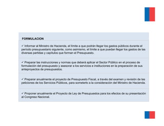 FORMULACION

   Informar al Ministro de Hacienda, el límite a que podrán llegar los gastos públicos durante el
período presupuestario siguiente, como asimismo, el límite a que puedan llegar los gastos de las
diversas partidas y capítulos que forman el Presupuesto.


   Preparar las instrucciones y normas que deberá aplicar el Sector Público en el proceso de
formulación del presupuesto y asesorar a los servicios e instituciones en la preparación de sus
anteproyectos de presupuestos.


  Preparar anualmente el proyecto de Presupuesto Fiscal, a través del examen y revisión de las
peticiones de los Servicios Públicos, para someterlo a la consideración del Ministro de Hacienda.


   Proponer anualmente el Proyecto de Ley de Presupuestos para los efectos de su presentación
al Congreso Nacional.
 