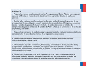 EJECUCION
  Preparar las normas para la ejecución de los Presupuestos del Sector Público y, en especial,
asesorar al Ministro de Hacienda en la fijación del ritmo y prioridad del giro de los fondos
públicos.
  Solicitar a las Instituciones informaciones tendientes a facilitar la ejecución y control de los
                                                                         j
presupuestos. En especial podrá requerir los siguientes antecedentes: a) Programas periódicos
de caja y estados de gastos efectivos. b) Estados de saldos bancarios. c) Estados de
compromisos de gastos contraídos. d) Estados de Activo y Pasivo. e) Estimaciones de costos de
programas y actividades.

  Requerir la presentación de los balances presupuestarios de las instituciones descentralizadas
confeccionados de acuerdo a las normas de la legislación presupuestaria

  Presentar periódicamente al Ministro de Hacienda un informe acerca de la situación
presupuestaria y de Caja del Fisco

   Informar de los aspectos económicos, financieros y administrativos de los proyectos de ley
que presenten los diferentes Ministerios, en especial los que se refieren a la creación,
organización, fi
       i   ió financiamiento, coordinación, supresión o cualquier modificación estructural d l
                     i i t        di    ió         ió        l i       difi   ió   t t l de los
distintos servicios públicos

   Generar, difundir y proporcionar al H. Congreso Nacional y a la ciudadanía en general,
información periódica sobre las finanzas p
            p                             públicas del p , así como aquella requerida p
                                                       país,           q       q      por
organismos internacionales en virtud de acuerdos suscritos sobre estas materias.
 