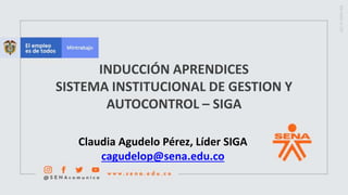 INDUCCIÓN APRENDICES
SISTEMA INSTITUCIONAL DE GESTION Y
AUTOCONTROL – SIGA
Claudia Agudelo Pérez, Líder SIGA
cagudelop@sena.edu.co
 