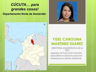 CÚCUTA… para
grandes cosas!
Departamento Norte de Santander

YISEL CAROLINA
MARTINEZ SUAREZ
DIRECTORA ADMINISTRATIVA DE LA
FESC
Ingeniera de Producción Industrial
Especialista en Salud Ocupacional
Maestrante en Gestión Ambiental

 