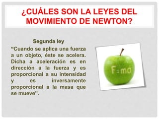¿CUÁLES SON LA LEYES DEL 
MOVIMIENTO DE NEWTON? 
Segunda ley 
“Cuando se aplica una fuerza 
a un objeto, éste se acelera. 
Dicha a aceleración es en 
dirección a la fuerza y es 
proporcional a su intensidad 
y es inversamente 
proporcional a la masa que 
se mueve”. 
 