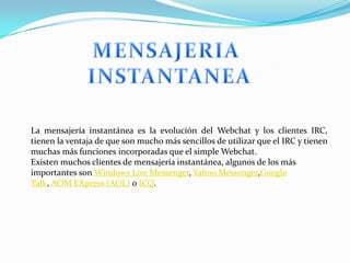La mensajería instantánea es la evolución del Webchat y los clientes IRC,
tienen la ventaja de que son mucho más sencillos de utilizar que el IRC y tienen
muchas más funciones incorporadas que el simple Webchat.
Existen muchos clientes de mensajería instantánea, algunos de los más
importantes son Windows Live Messenger, Yahoo Messenger,Google
Talk, AOM EXpress (AOL) o ICQ.
 