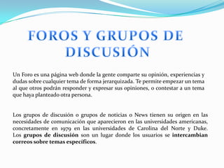 Un Foro es una página web donde la gente comparte su opinión, experiencias y
dudas sobre cualquier tema de forma jerarquizada. Te permite empezar un tema
al que otros podrán responder y expresar sus opiniones, o contestar a un tema
que haya planteado otra persona.


Los grupos de discusión o grupos de noticias o News tienen su origen en las
necesidades de comunicación que aparecieron en las universidades americanas,
concretamente en 1979 en las universidades de Carolina del Norte y Duke.
Los grupos de discusión son un lugar donde los usuarios se intercambian
correos sobre temas específicos.
 